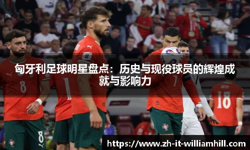 匈牙利足球明星盘点：历史与现役球员的辉煌成就与影响力